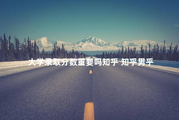 大学录取分数重要吗知乎 知乎男乎